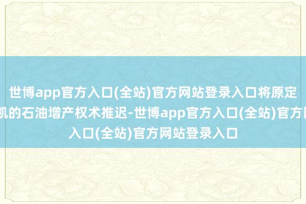 世博app官方入口(全站)官方网站登录入口将原定于12月份奏凯的石油增产权术推迟-世博app官方入口(全站)官方网站登录入口