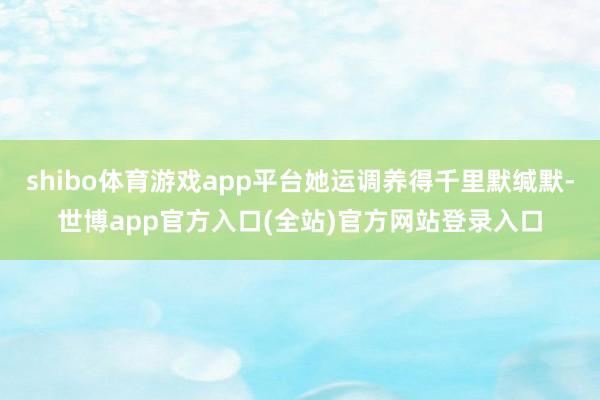 shibo体育游戏app平台她运调养得千里默缄默-世博app官方入口(全站)官方网站登录入口