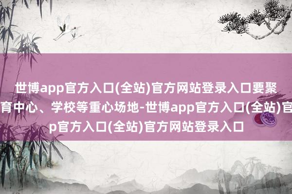 世博app官方入口(全站)官方网站登录入口要聚焦大型商超、体育中心、学校等重心场地-世博app官方入口(全站)官方网站登录入口