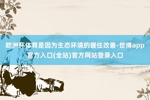 欧洲杯体育是因为生态环境的握住改善-世博app官方入口(全站)官方网站登录入口
