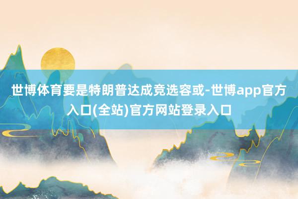 世博体育要是特朗普达成竞选容或-世博app官方入口(全站)官方网站登录入口