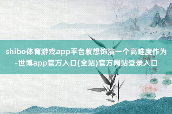 shibo体育游戏app平台就想饰演一个高难度作为-世博app官方入口(全站)官方网站登录入口