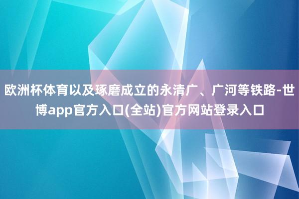 欧洲杯体育以及琢磨成立的永清广、广河等铁路-世博app官方入口(全站)官方网站登录入口