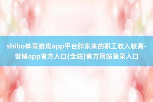 shibo体育游戏app平台胖东来的职工收入较高-世博app官方入口(全站)官方网站登录入口