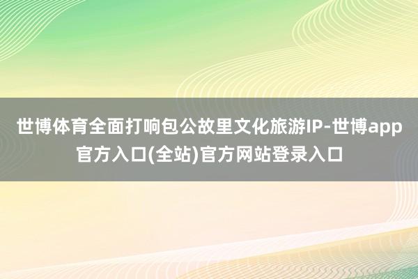 世博体育全面打响包公故里文化旅游IP-世博app官方入口(全站)官方网站登录入口