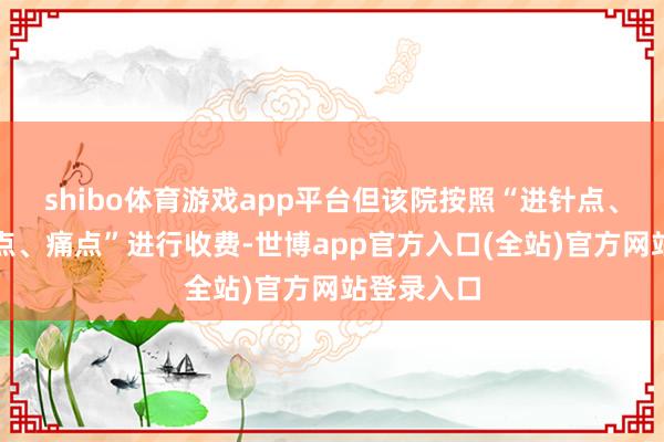 shibo体育游戏app平台但该院按照“进针点、穴位反映点、痛点”进行收费-世博app官方入口(全站)官方网站登录入口