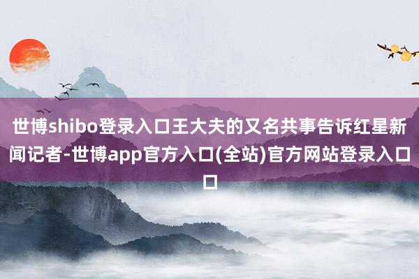 世博shibo登录入口王大夫的又名共事告诉红星新闻记者-世博app官方入口(全站)官方网站登录入口