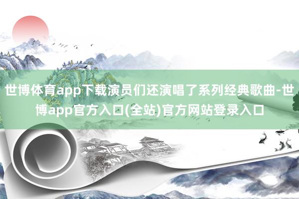 世博体育app下载演员们还演唱了系列经典歌曲-世博app官方入口(全站)官方网站登录入口