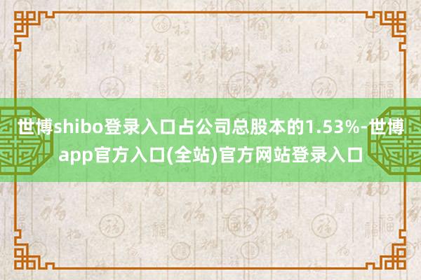 世博shibo登录入口占公司总股本的1.53%-世博app官方入口(全站)官方网站登录入口