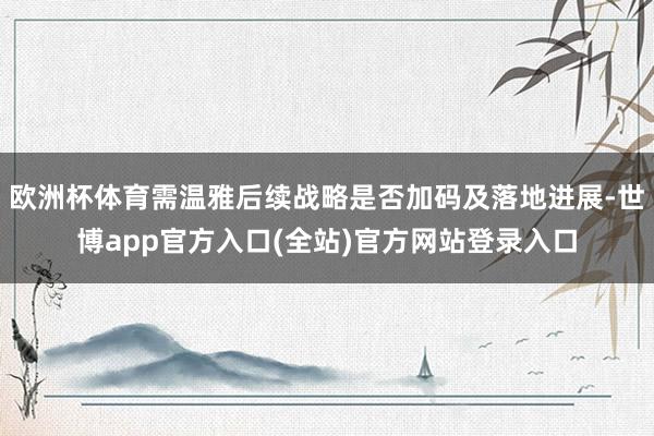 欧洲杯体育需温雅后续战略是否加码及落地进展-世博app官方入口(全站)官方网站登录入口