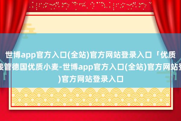 世博app官方入口(全站)官方网站登录入口「优质原料」接管德国优质小麦-世博app官方入口(全站)官方网站登录入口