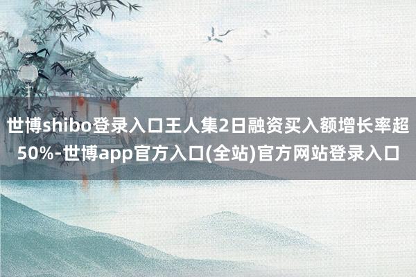 世博shibo登录入口王人集2日融资买入额增长率超50%-世博app官方入口(全站)官方网站登录入口