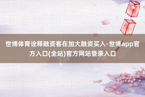 世博体育诠释融资客在加大融资买入-世博app官方入口(全站)官方网站登录入口