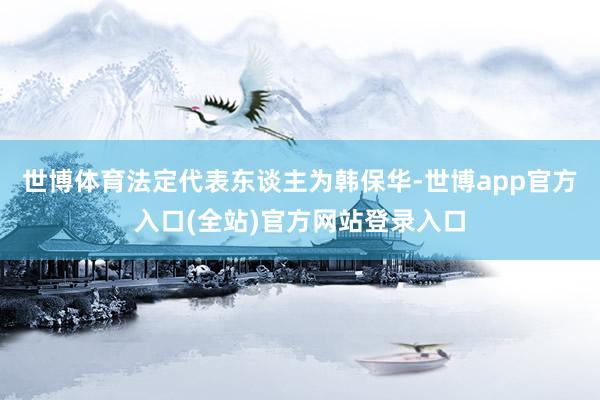 世博体育法定代表东谈主为韩保华-世博app官方入口(全站)官方网站登录入口