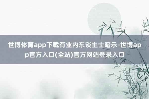 世博体育app下载　　有业内东谈主士暗示-世博app官方入口(全站)官方网站登录入口