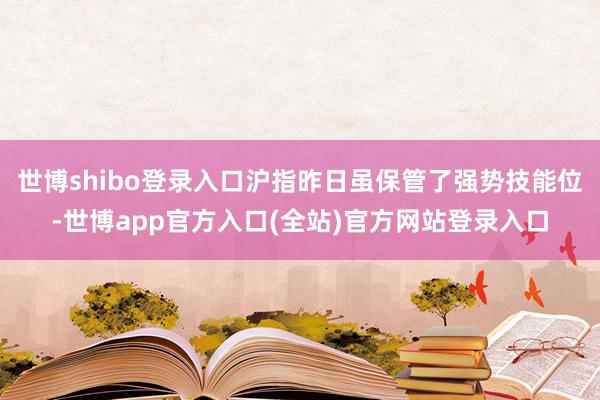 世博shibo登录入口沪指昨日虽保管了强势技能位-世博app官方入口(全站)官方网站登录入口