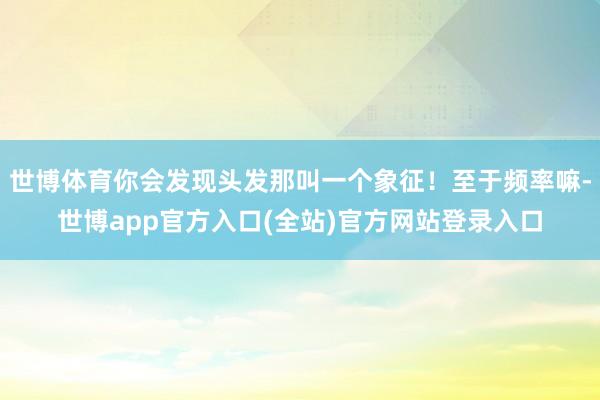 世博体育你会发现头发那叫一个象征！至于频率嘛-世博app官方入口(全站)官方网站登录入口