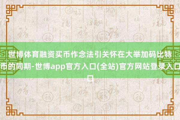 世博体育　　融资买币作念法引关怀　　在大举加码比特币的同期-世博app官方入口(全站)官方网站登录入口