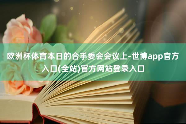 欧洲杯体育　　本日的合手委会会议上-世博app官方入口(全站)官方网站登录入口