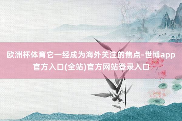 欧洲杯体育它一经成为海外关注的焦点-世博app官方入口(全站)官方网站登录入口