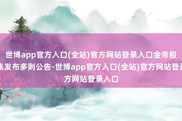 世博app官方入口(全站)官方网站登录入口金帝股份密集发布多则公告-世博app官方入口(全站)官方网站登录入口