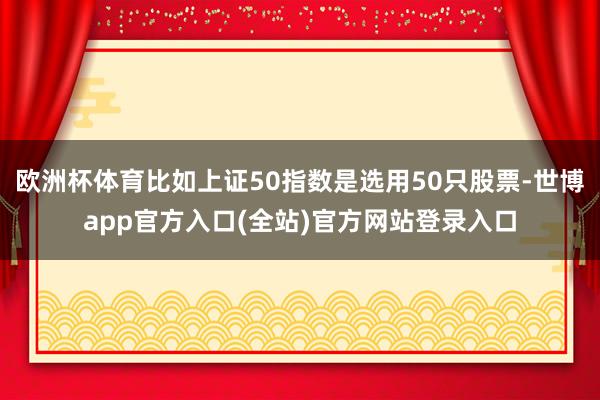欧洲杯体育比如上证50指数是选用50只股票-世博app官方入口(全站)官方网站登录入口