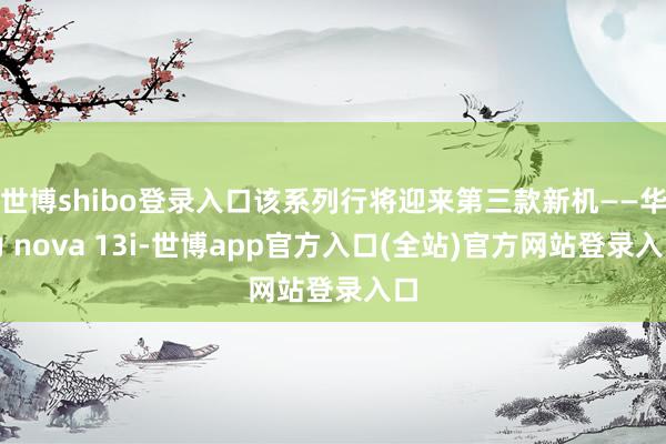 世博shibo登录入口该系列行将迎来第三款新机——华为 nova 13i-世博app官方入口(全站)官方网站登录入口