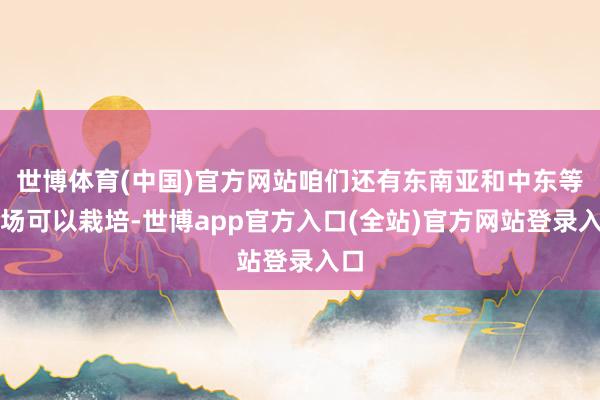 世博体育(中国)官方网站咱们还有东南亚和中东等商场可以栽培-世博app官方入口(全站)官方网站登录入口