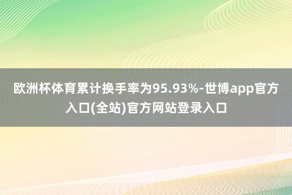 欧洲杯体育累计换手率为95.93%-世博app官方入口(全站)官方网站登录入口