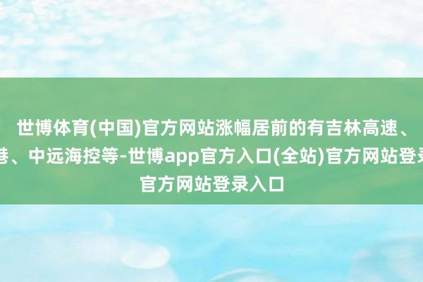 世博体育(中国)官方网站涨幅居前的有吉林高速、青岛港、中远海控等-世博app官方入口(全站)官方网站登录入口