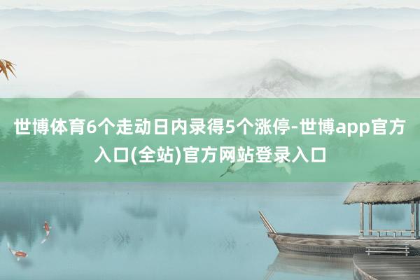 世博体育6个走动日内录得5个涨停-世博app官方入口(全站)官方网站登录入口