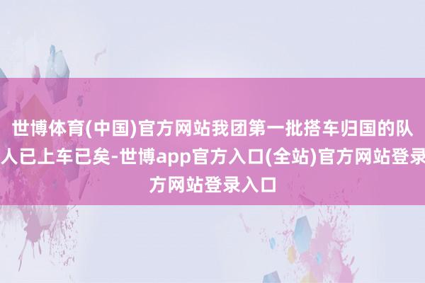 世博体育(中国)官方网站我团第一批搭车归国的队列王人已上车已矣-世博app官方入口(全站)官方网站登录入口