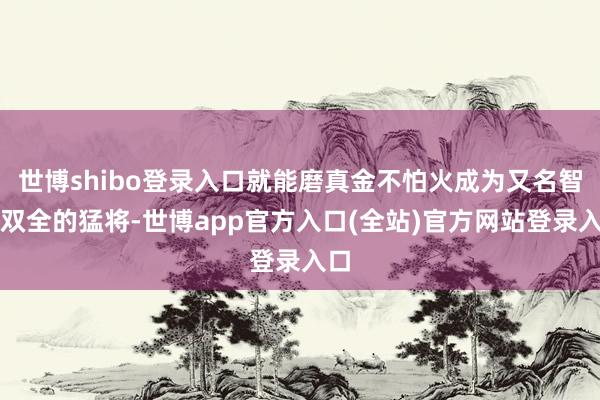 世博shibo登录入口就能磨真金不怕火成为又名智勇双全的猛将-世博app官方入口(全站)官方网站登录入口