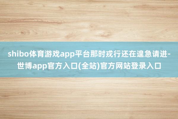 shibo体育游戏app平台那时戎行还在遑急请进-世博app官方入口(全站)官方网站登录入口