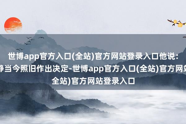 世博app官方入口(全站)官方网站登录入口他说：＂我很安静当今照旧作出决定-世博app官方入口(全站)官方网站登录入口