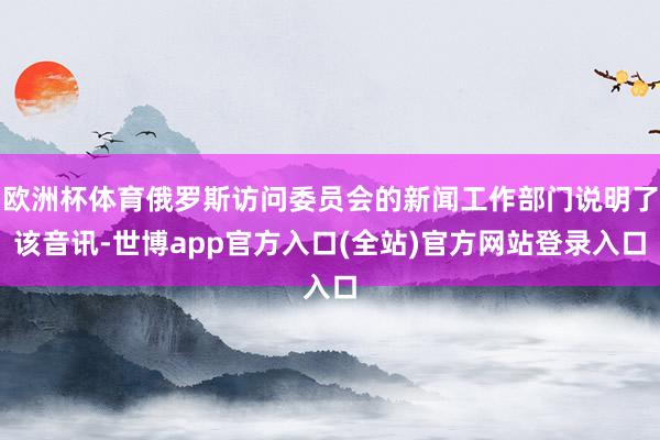 欧洲杯体育俄罗斯访问委员会的新闻工作部门说明了该音讯-世博app官方入口(全站)官方网站登录入口
