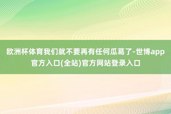 欧洲杯体育我们就不要再有任何瓜葛了-世博app官方入口(全站)官方网站登录入口