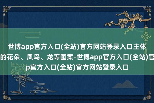 世博app官方入口(全站)官方网站登录入口主体部分时常是精细的花朵、凤鸟、龙等图案-世博app官方入口(全站)官方网站登录入口