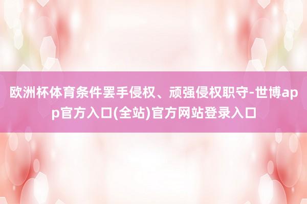 欧洲杯体育条件罢手侵权、顽强侵权职守-世博app官方入口(全站)官方网站登录入口