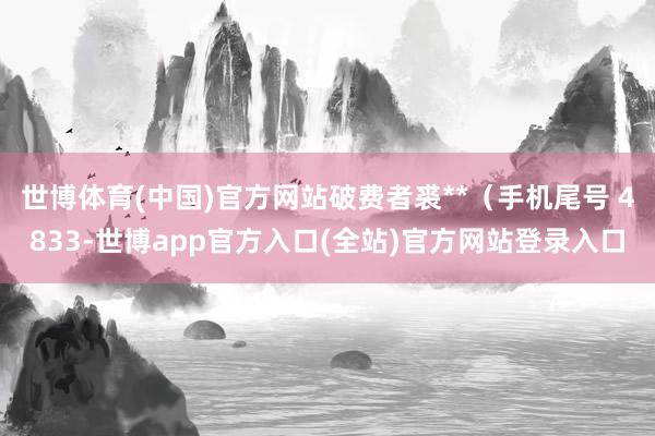 世博体育(中国)官方网站破费者裘**（手机尾号 4833-世博app官方入口(全站)官方网站登录入口