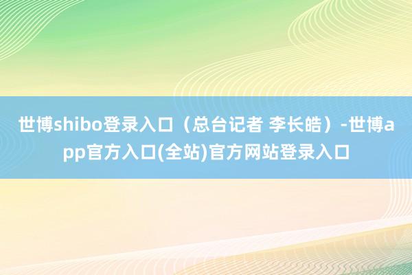世博shibo登录入口（总台记者 李长皓）-世博app官方入口(全站)官方网站登录入口