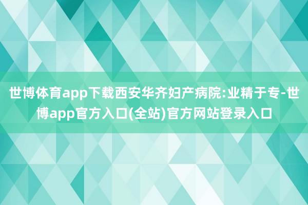 世博体育app下载西安华齐妇产病院:业精于专-世博app官方入口(全站)官方网站登录入口