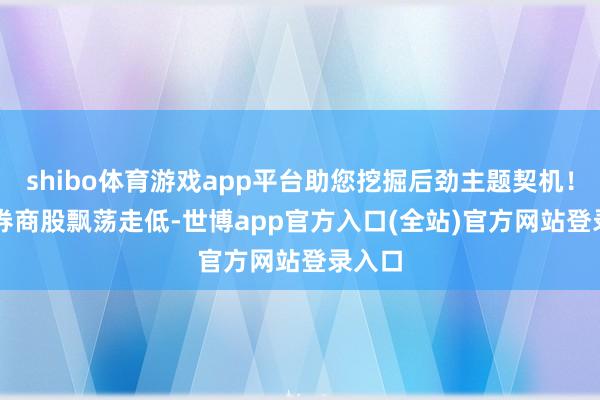 shibo体育游戏app平台助您挖掘后劲主题契机！		　　券商股飘荡走低-世博app官方入口(全站)官方网站登录入口