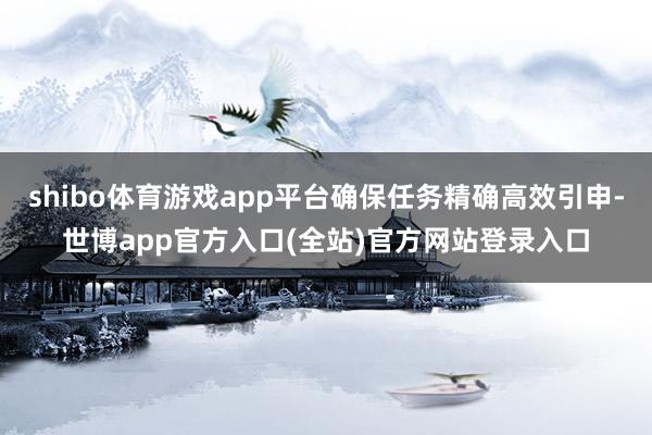 shibo体育游戏app平台确保任务精确高效引申-世博app官方入口(全站)官方网站登录入口