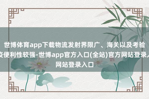 世博体育app下载物流发射界限广、海关以及考验检疫便利性较强-世博app官方入口(全站)官方网站登录入口