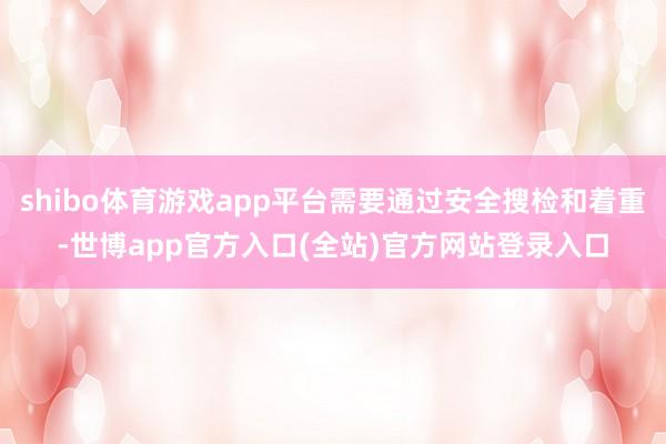 shibo体育游戏app平台需要通过安全搜检和着重-世博app官方入口(全站)官方网站登录入口