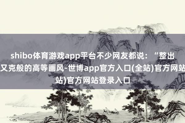 shibo体育游戏app平台不少网友都说：“整出了赛博一又克般的高等画风-世博app官方入口(全站)官方网站登录入口
