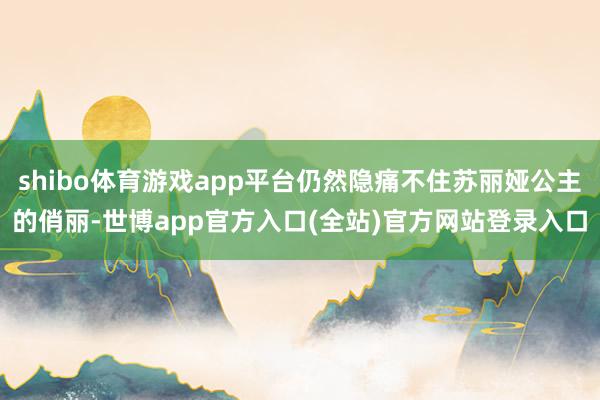 shibo体育游戏app平台仍然隐痛不住苏丽娅公主的俏丽-世博app官方入口(全站)官方网站登录入口