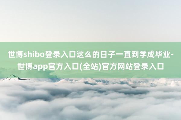 世博shibo登录入口这么的日子一直到学成毕业-世博app官方入口(全站)官方网站登录入口