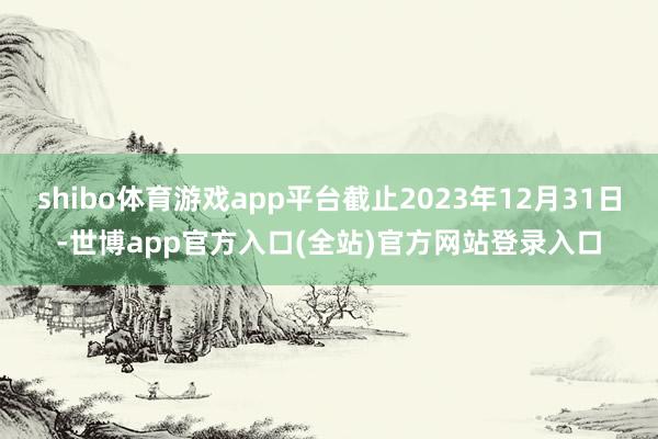 shibo体育游戏app平台截止2023年12月31日-世博app官方入口(全站)官方网站登录入口